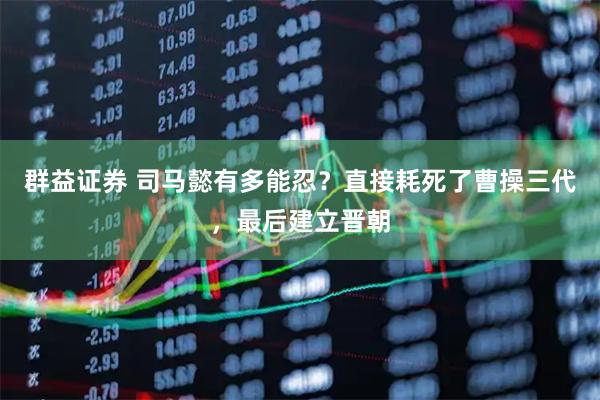 群益证券 司马懿有多能忍？直接耗死了曹操三代，最后建立晋朝