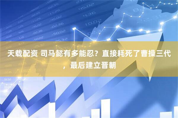 天载配资 司马懿有多能忍？直接耗死了曹操三代，最后建立晋朝