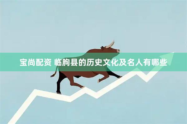 宝尚配资 临朐县的历史文化及名人有哪些