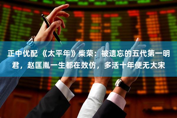 正中优配 《太平年》柴荣：被遗忘的五代第一明君，赵匡胤一生都在效仿，多活十年便无大宋