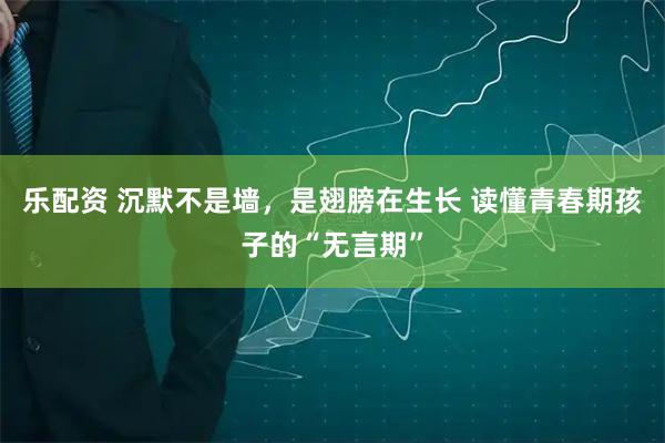 乐配资 沉默不是墙，是翅膀在生长 读懂青春期孩子的“无言期”