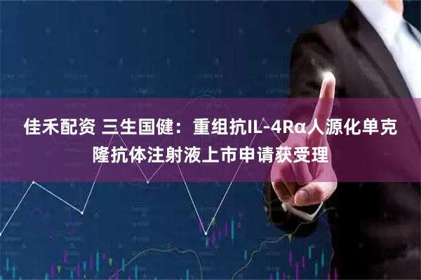 佳禾配资 三生国健：重组抗IL-4Rα人源化单克隆抗体注射液上市申请获受理