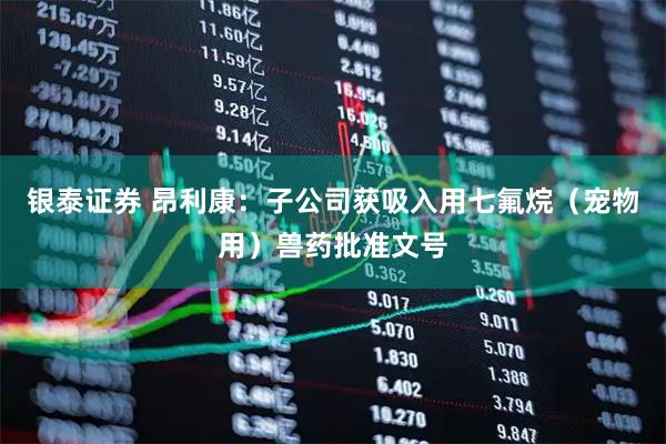 银泰证券 昂利康：子公司获吸入用七氟烷（宠物用）兽药批准文号