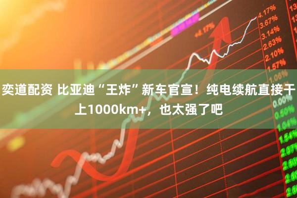 奕道配资 比亚迪“王炸”新车官宣！纯电续航直接干上1000km+，也太强了吧