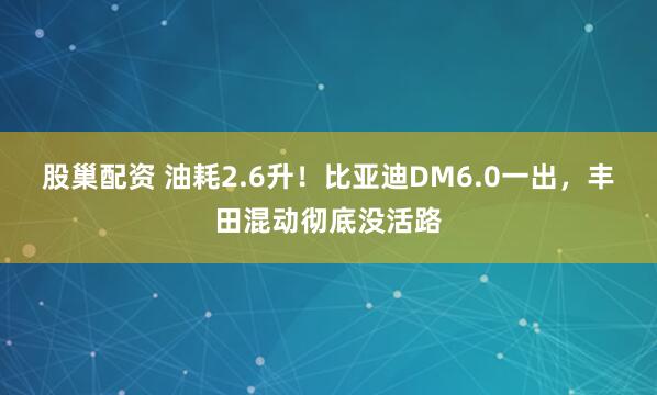 股巢配资 油耗2.6升！比亚迪DM6.0一出，丰田混动彻底没活路