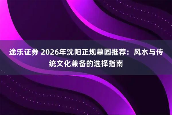 途乐证券 2026年沈阳正规墓园推荐：风水与传统文化兼备的选择指南