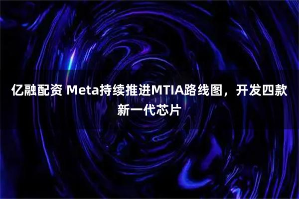 亿融配资 Meta持续推进MTIA路线图，开发四款新一代芯片