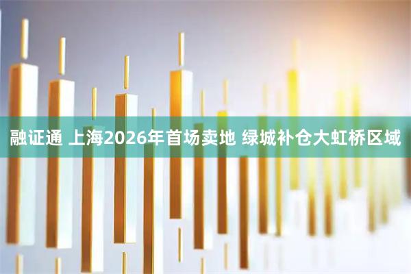 融证通 上海2026年首场卖地 绿城补仓大虹桥区域