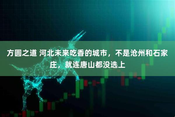 方圆之道 河北未来吃香的城市，不是沧州和石家庄，就连唐山都没选上