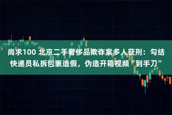 尚求100 北京二手奢侈品欺诈案多人获刑：勾结快递员私拆包裹造假，伪造开箱视频“到手刀”