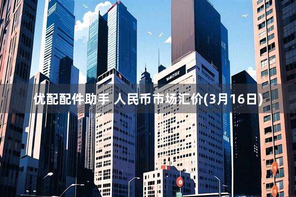 优配配件助手 人民币市场汇价(3月16日)
