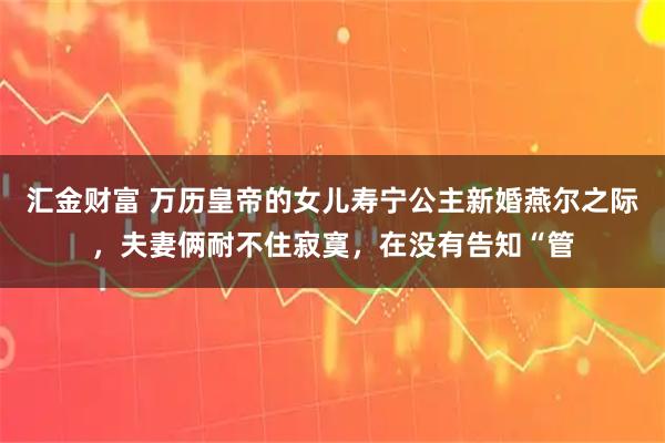 汇金财富 万历皇帝的女儿寿宁公主新婚燕尔之际，夫妻俩耐不住寂寞，在没有告知“管