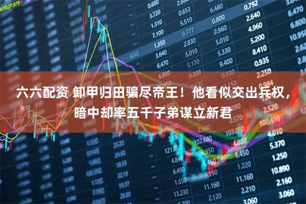 六六配资 卸甲归田骗尽帝王！他看似交出兵权，暗中却率五千子弟谋立新君