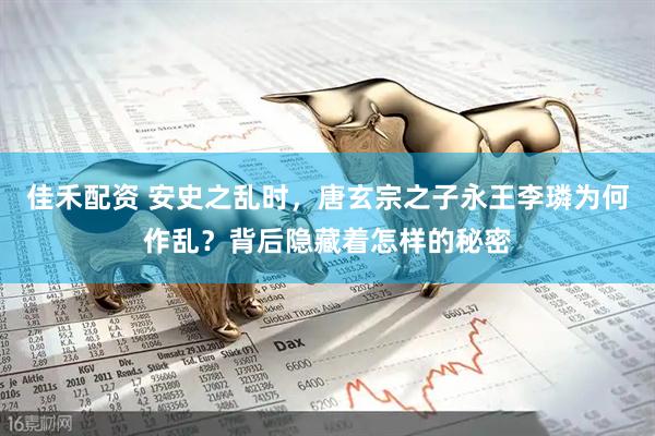 佳禾配资 安史之乱时，唐玄宗之子永王李璘为何作乱？背后隐藏着怎样的秘密