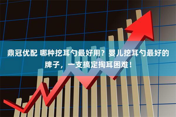 鼎冠优配 哪种挖耳勺最好用？婴儿挖耳勺最好的牌子，一支搞定掏耳困难！
