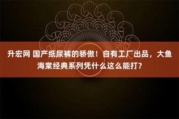 升宏网 国产纸尿裤的骄傲！自有工厂出品，大鱼海棠经典系列凭什么这么能打？
