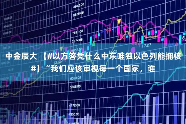 中金辰大 【#以方答凭什么中东唯独以色列能拥核#】“我们应该审视每一个国家，谁