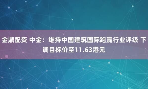 金鼎配资 中金：维持中国建筑国际跑赢行业评级 下调目标价至11.63港元