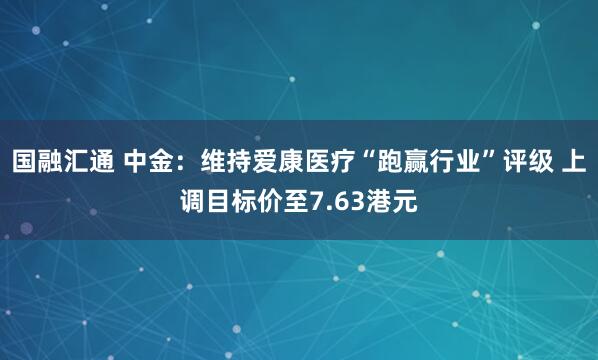 国融汇通 中金：维持爱康医疗“跑赢行业”评级 上调目标价至7.63港元