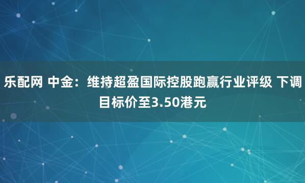 乐配网 中金：维持超盈国际控股跑赢行业评级 下调目标价至3.50港元