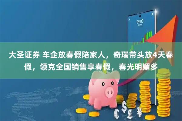 大圣证券 车企放春假陪家人，奇瑞带头放4天春假，领克全国销售享春假，春光明媚多