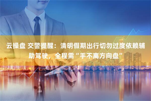 云操盘 交警提醒：清明假期出行切勿过度依赖辅助驾驶，全程需“手不离方向盘”