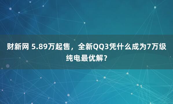 财新网 5.89万起售，全新QQ3凭什么成为7万级纯电最优解？