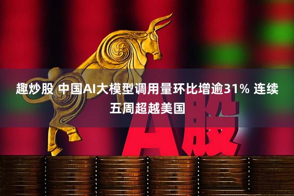 趣炒股 中国AI大模型调用量环比增逾31% 连续五周超越美国