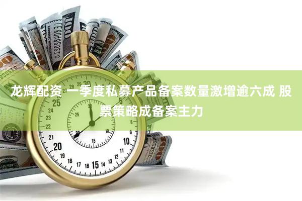 龙辉配资 一季度私募产品备案数量激增逾六成 股票策略成备案主力