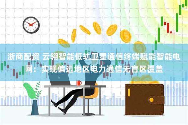 浙商配资 云翎智能低轨卫星通信终端赋能智能电网：实现偏远地区电力通信无盲区覆盖