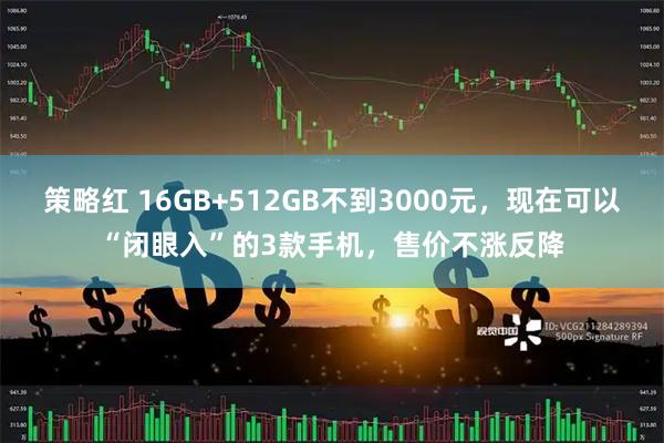 策略红 16GB+512GB不到3000元，现在可以“闭眼入”的3款手机，售价不涨反降