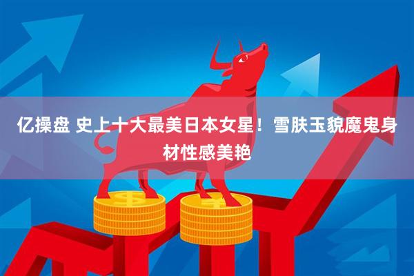 亿操盘 史上十大最美日本女星！雪肤玉貌魔鬼身材性感美艳