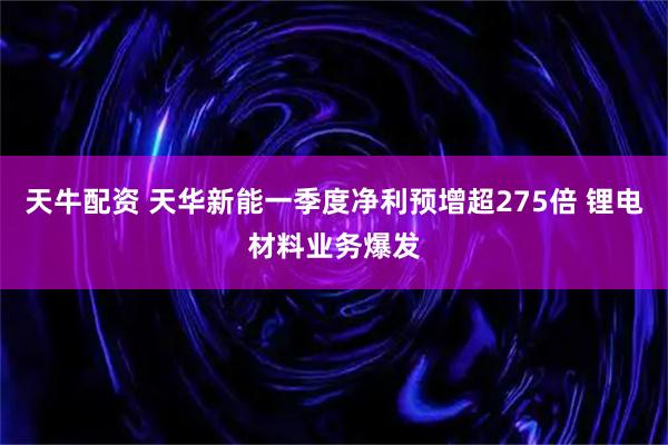 天牛配资 天华新能一季度净利预增超275倍 锂电材料业务爆发