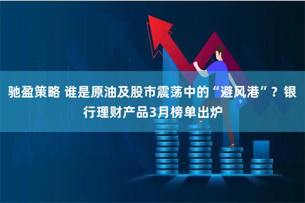 驰盈策略 谁是原油及股市震荡中的“避风港”？银行理财产品3月榜单出炉