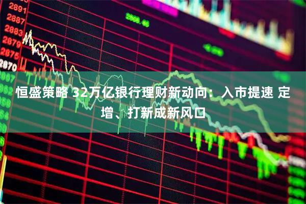 恒盛策略 32万亿银行理财新动向：入市提速 定增、打新成新风口
