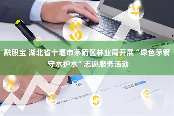 融股宝 湖北省十堰市茅箭区林业局开展“绿色茅箭 守水护水”志愿服务活动