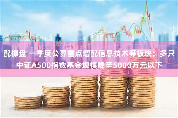 配操盘 一季度公募重点增配信息技术等板块；多只中证A500指数基金规模降至5000万元以下