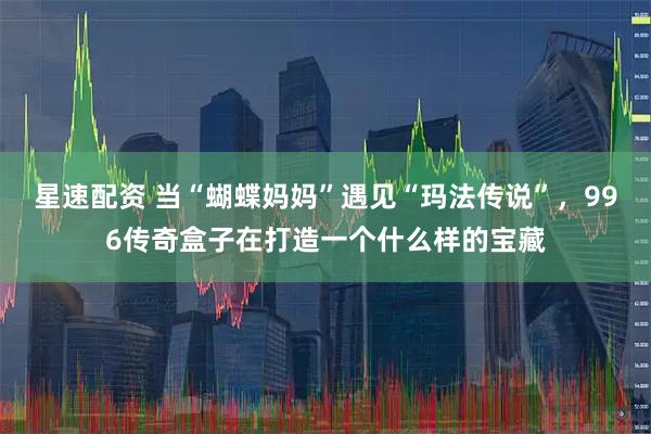星速配资 当“蝴蝶妈妈”遇见“玛法传说”，996传奇盒子在打造一个什么样的宝藏