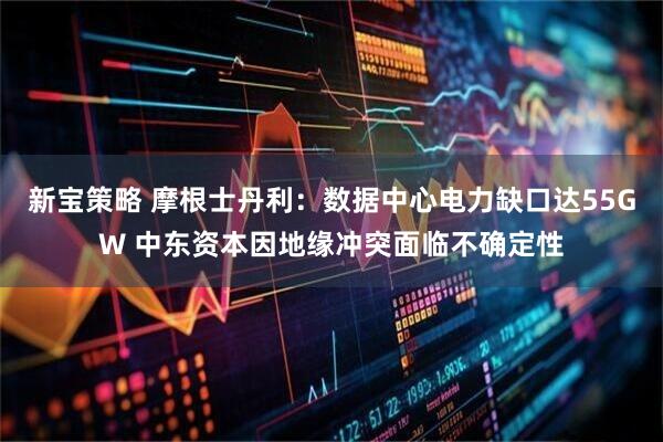 新宝策略 摩根士丹利：数据中心电力缺口达55GW 中东资本因地缘冲突面临不确定性