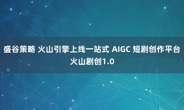 盛谷策略 火山引擎上线一站式 AIGC 短剧创作平台火山剧创1.0