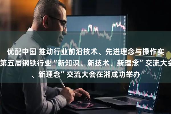 优配中国 推动行业前沿技术、先进理念与操作实践深度融合——第五届钢铁行业“新知识、新技术、新理念”交流大会在湘成功举办