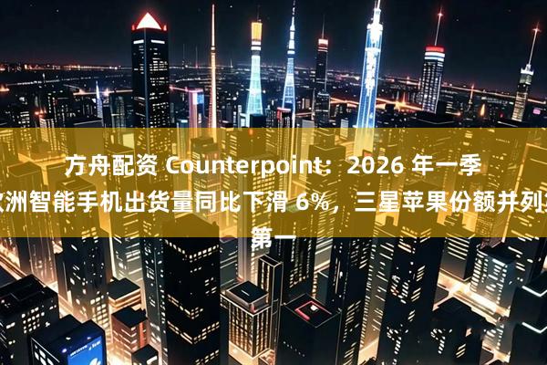 方舟配资 Counterpoint：2026 年一季度欧洲智能手机出货量同比下滑 6%，三星苹果份额并列第一
