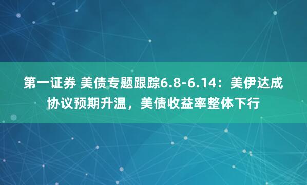 第一证券 美债专题跟踪6.8-6.14：美伊达成协议预期升温，美债收益率整体下行