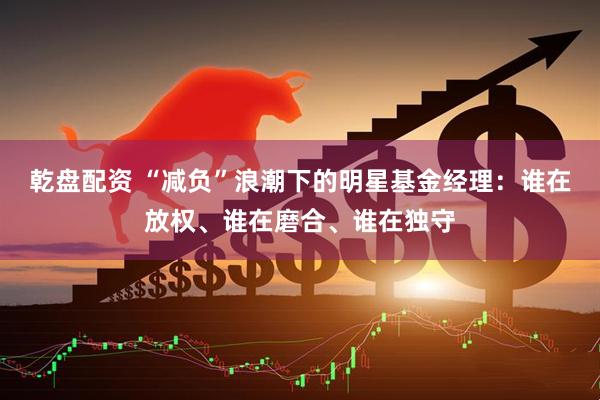 乾盘配资 “减负”浪潮下的明星基金经理：谁在放权、谁在磨合、谁在独守