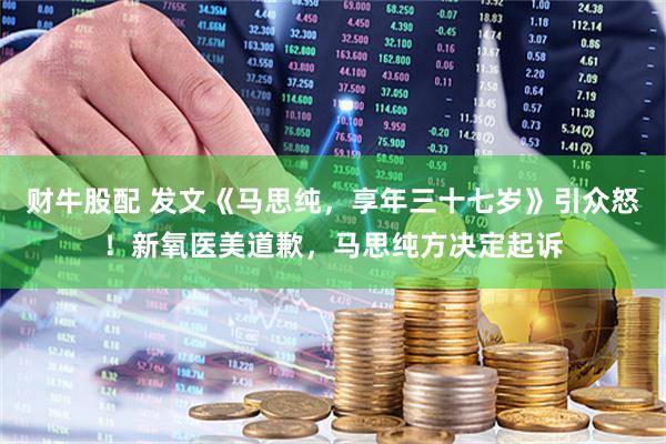 财牛股配 发文《马思纯，享年三十七岁》引众怒！新氧医美道歉，马思纯方决定起诉