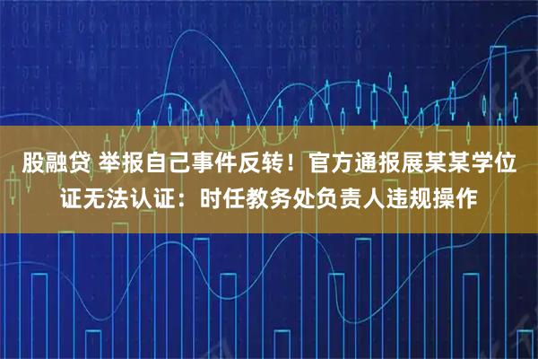 股融贷 举报自己事件反转！官方通报展某某学位证无法认证：时任教务处负责人违规操作