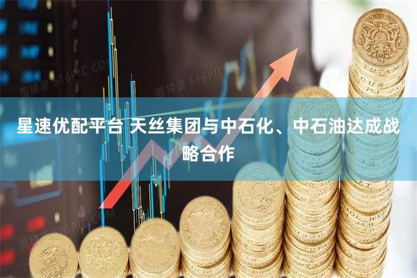 星速优配平台 天丝集团与中石化、中石油达成战略合作