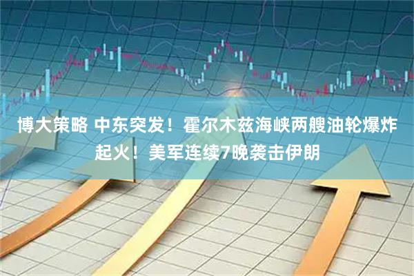 博大策略 中东突发!霍尔木兹海峡两艘油轮爆炸起火!美军连续7晚袭击伊朗