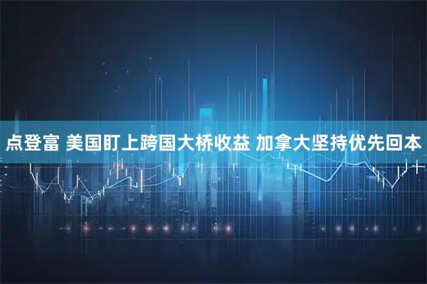 点登富 美国盯上跨国大桥收益 加拿大坚持优先回本