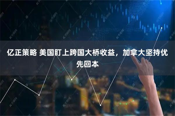 亿正策略 美国盯上跨国大桥收益,加拿大坚持优先回本